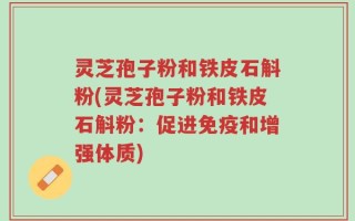 灵芝孢子粉和铁皮石斛粉(灵芝孢子粉和铁皮石斛粉：促进免疫和增强体质)