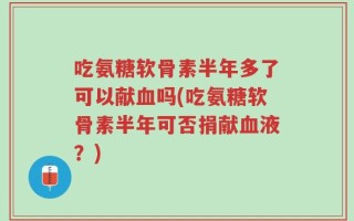 吃氨糖软骨素半年多了可以献血吗(吃氨糖软骨素半年可否捐献血液？)