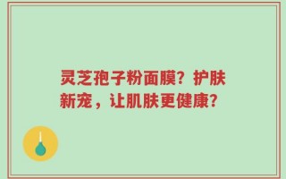 灵芝孢子粉面膜？护肤新宠，让肌肤更健康？