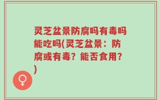 灵芝盆景防腐吗有毒吗能吃吗(灵芝盆景：防腐或有毒？能否食用？)