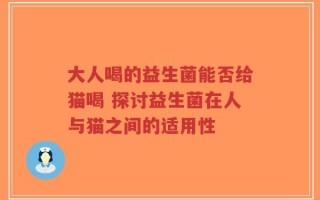 大人喝的益生菌能否给猫喝 探讨益生菌在人与猫之间的适用性