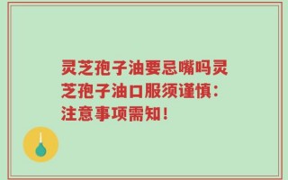 灵芝孢子油要忌嘴吗灵芝孢子油口服须谨慎：注意事项需知！