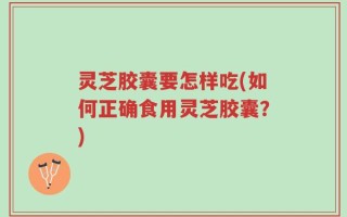 灵芝胶囊要怎样吃(如何正确食用灵芝胶囊？)