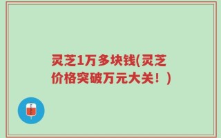 灵芝1万多块钱(灵芝价格突破万元大关！)