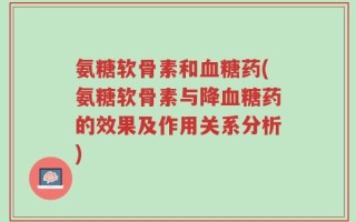 氨糖软骨素和血糖药(氨糖软骨素与降血糖药的效果及作用关系分析)