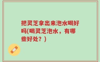 把灵芝拿出来泡水喝好吗(喝灵芝泡水，有哪些好处？)