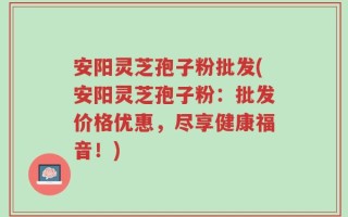 安阳灵芝孢子粉批发(安阳灵芝孢子粉：批发价格优惠，尽享健康福音！)