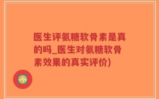医生评氨糖软骨素是真的吗_医生对氨糖软骨素效果的真实评价)