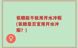 氨糖能不能用开水冲服(氨糖是否宜用开水冲服？)