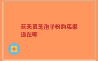 蓝天灵芝孢子粉购买渠道在哪