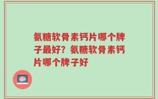 氨糖软骨素钙片哪个牌子最好？氨糖软骨素钙片哪个牌子好