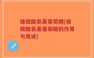 维硫酸氨基葡萄糖(维硫酸氨基葡萄糖的作用与用途)