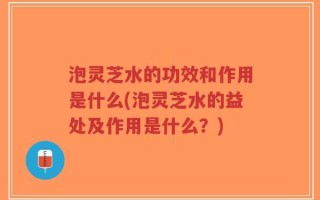 泡灵芝水的功效和作用是什么(泡灵芝水的益处及作用是什么？)
