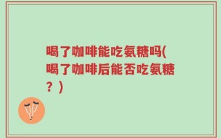 喝了咖啡能吃氨糖吗(喝了咖啡后能否吃氨糖？)