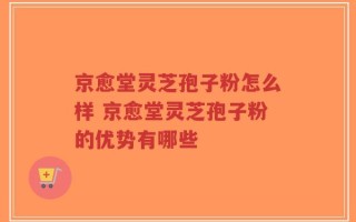 京愈堂灵芝孢子粉怎么样 京愈堂灵芝孢子粉的优势有哪些