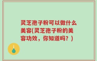 灵芝孢子粉可以做什么美容(灵芝孢子粉的美容功效，你知道吗？)