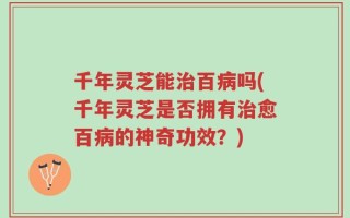 千年灵芝能治百病吗(千年灵芝是否拥有治愈百病的神奇功效？)