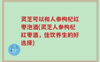 灵芝可以和人参枸杞红枣泡酒(灵芝人参枸杞红枣酒，佳饮养生的好选择)