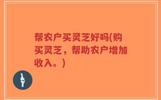 帮农户买灵芝好吗(购买灵芝，帮助农户增加收入。)