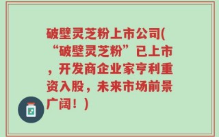 破壁灵芝粉上市公司(“破壁灵芝粉”已上市，开发商企业家亨利重资入股，未来市场前景广阔！)