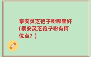 泰安灵芝孢子粉哪里好(泰安灵芝孢子粉有何优点？)
