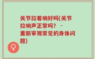 关节拉着响好吗(关节拉响声正常吗？ - 重新审视常见的身体问题)