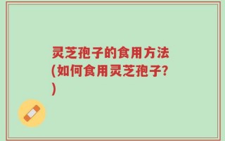 灵芝孢子的食用方法 (如何食用灵芝孢子？)