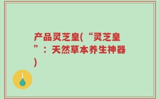 产品灵芝皇(“灵芝皇”：天然草本养生神器)