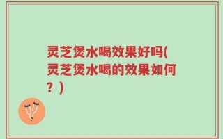 灵芝煲水喝效果好吗(灵芝煲水喝的效果如何？)