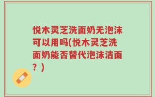 悦木灵芝洗面奶无泡沫可以用吗(悦木灵芝洗面奶能否替代泡沫洁面？)