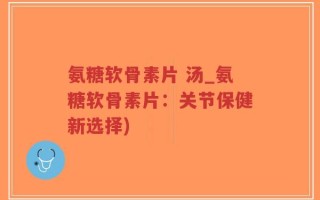 氨糖软骨素片 汤_氨糖软骨素片：关节保健新选择)