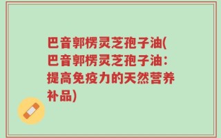 巴音郭楞灵芝孢子油(巴音郭楞灵芝孢子油：提高免疫力的天然营养补品)
