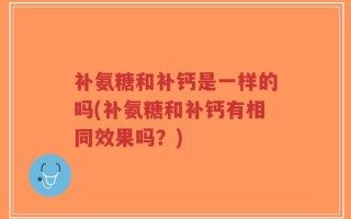 补氨糖和补钙是一样的吗(补氨糖和补钙有相同效果吗？)