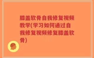 膝盖软骨自我修复视频教学(学习如何通过自我修复视频修复膝盖软骨)