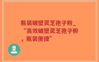 瓶装破壁灵芝孢子粉_“高效破壁灵芝孢子粉，瓶装便捷”