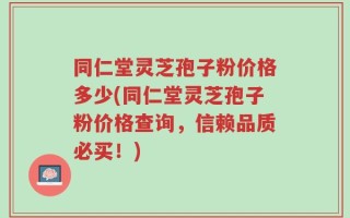 同仁堂灵芝孢子粉价格多少(同仁堂灵芝孢子粉价格查询，信赖品质必买！)
