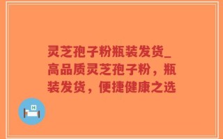 灵芝孢子粉瓶装发货_高品质灵芝孢子粉，瓶装发货，便捷健康之选