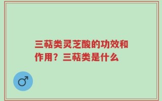 三萜类灵芝酸的功效和作用？三萜类是什么