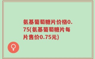 氨基葡萄糖片价格0.75(氨基葡萄糖片每片售价0.75元)