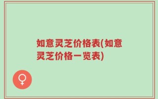 如意灵芝价格表(如意灵芝价格一览表)