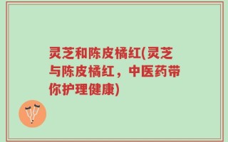 灵芝和陈皮橘红(灵芝与陈皮橘红，中医药带你护理健康)