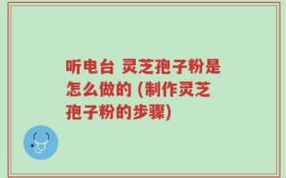 听电台 灵芝孢子粉是怎么做的 (制作灵芝孢子粉的步骤)