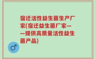 宿迁活性益生菌生产厂家(宿迁益生菌厂家——提供高质量活性益生菌产品)