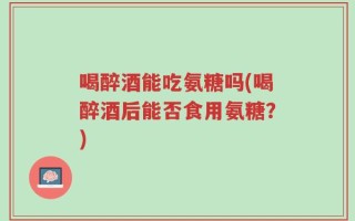 喝醉酒能吃氨糖吗(喝醉酒后能否食用氨糖？)