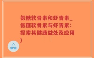 氨糖软骨素和虾青素_氨糖软骨素与虾青素：探索其健康益处及应用)