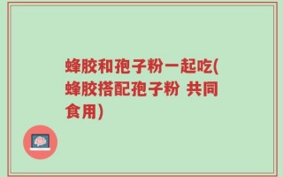 蜂胶和孢子粉一起吃(蜂胶搭配孢子粉 共同食用)