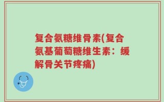 复合氨糖维骨素(复合氨基葡萄糖维生素：缓解骨关节疼痛)