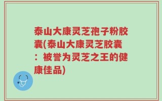 泰山大康灵芝孢子粉胶囊(泰山大康灵芝胶囊：被誉为灵芝之王的健康佳品)