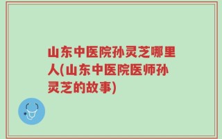 山东中医院孙灵芝哪里人(山东中医院医师孙灵芝的故事)