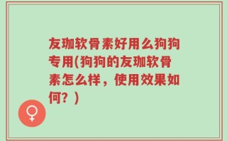 友珈软骨素好用么狗狗专用(狗狗的友珈软骨素怎么样，使用效果如何？)